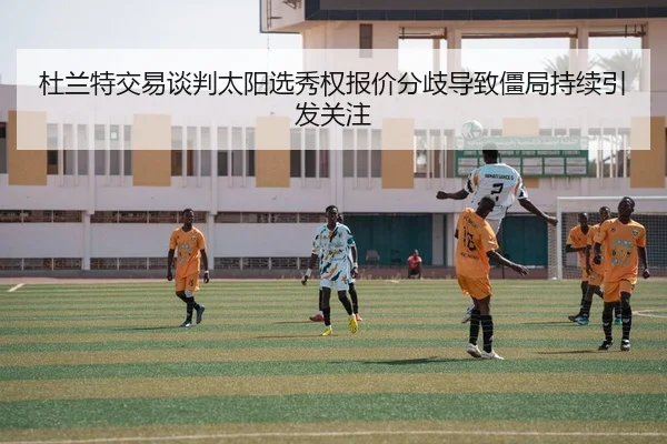杜兰特交易谈判太阳选秀权报价分歧导致僵局持续引发关注