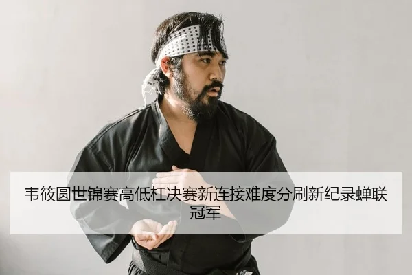韦筱圆世锦赛高低杠决赛新连接难度分刷新纪录蝉联冠军