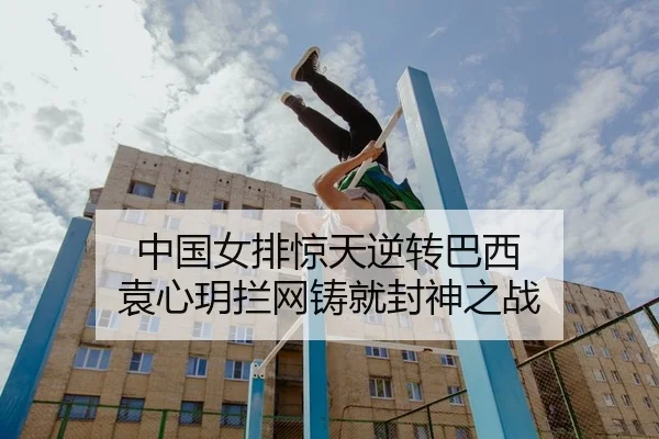 中国女排惊天逆转巴西 袁心玥拦网铸就封神之战